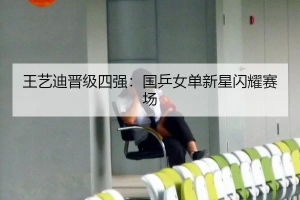 王艺迪晋级四强：国乒女单新星闪耀赛场